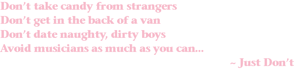 Don’t take candy from strangers Don’t get in the back of a van Don’t date naughty, dirty boys Avoid musicians as much as you can... ~ Just Don’t